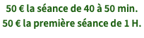 50 € la séance de 40 à 50 min. 50 € la première séance de 1 H.