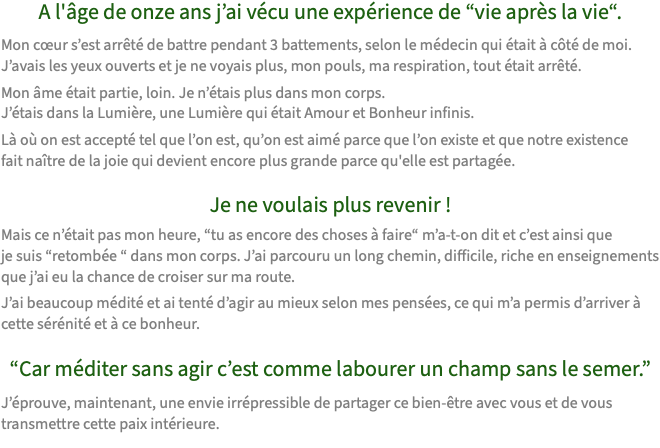 A l'âge de onze ans j’ai vécu une expérience de “vie après la vie“. Mon cœur s’est arrêté de battre pendant 3 battements, selon le médecin qui était à côté de moi.  J’avais les yeux ouverts et je ne voyais plus, mon pouls, ma respiration, tout était arrêté. Mon âme était partie, loin. Je n’étais plus dans mon corps.  J’étais dans la Lumière, une Lumière qui était Amour et Bonheur infinis. Là où on est accepté tel que l’on est, qu’on est aimé parce que l’on existe et que notre existence fait naître de la joie qui devient encore plus grande parce qu'elle est partagée. Je ne voulais plus revenir ! Mais ce n’était pas mon heure, “tu as encore des choses à faire“ m’a-t-on dit et c’est ainsi que  je suis “retombée “ dans mon corps. J’ai parcouru un long chemin, difficile, riche en enseignements que j’ai eu la chance de croiser sur ma route. J’ai beaucoup médité et ai tenté d’agir au mieux selon mes pensées, ce qui m’a permis d’arriver à  cette sérénité et à ce bonheur. “Car méditer sans agir c’est comme labourer un champ sans le semer.” J’éprouve, maintenant, une envie irrépressible de partager ce bien-être avec vous et de vous transmettre cette paix intérieure.