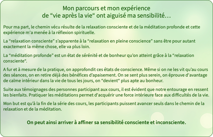 Mon parcours et mon expérience de “vie après la vie“ ont aiguisé ma sensibilité… Pour ma part, le chemin vécu résulte de la relaxation consciente et de la méditation profonde et cette expérience m'a menée à la réflexion spirituelle. La “relaxation consciente” s’apparente à la “relaxation en pleine conscience” sans être pour autant exactement la même chose, elle va plus loin. La “méditation profonde” est un état de sérénité et de bonheur qu’on atteint grâce à la “relaxation consciente“. A fur et à mesure de la pratique, on approfondit ces états de conscience. Même si on ne les vit qu’au cours des séances, on en retire déjà des bénéfices d’apaisement. On se sent plus serein, on éprouve d'avantage de calme intérieur dans la vie de tous les jours, on “devient“ plus apte au bonheur. Suite aux témoignages des personnes participant aux cours, il est évident que notre entourage en ressent les bienfaits. Pratiquer les méditations permet d'acquérir une force intérieure face aux difficultés de la vie. Mon but est qu’à la fin de la série des cours, les participants puissent avancer seuls dans le chemin de la relaxation et de la méditation. On peut ainsi arriver à affiner sa sensibilité consciente et inconsciente.