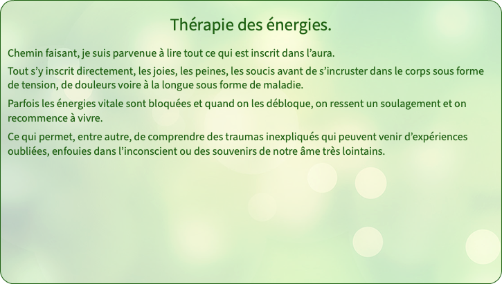 Thérapie des énergies. Chemin faisant, je suis parvenue à lire tout ce qui est inscrit dans l’aura. Tout s’y inscrit directement, les joies, les peines, les soucis avant de s’incruster dans le corps sous forme de tension, de douleurs voire à la longue sous forme de maladie. Parfois les énergies vitale sont bloquées et quand on les débloque, on ressent un soulagement et on recommence à vivre. Ce qui permet, entre autre, de comprendre des traumas inexpliqués qui peuvent venir d’expériences oubliées, enfouies dans l’inconscient ou des souvenirs de notre âme très lointains.