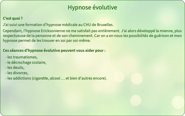 Hypnose évolutive C’est quoi ? J’ai suivi une formation d’hypnose médicale au CHU de Bruxelles. Cependant, l’hypnose Ericksonienne ne me satisfait pas entièrement. J’ai alors développé la mienne, plus respectueuse de la personne et de son cheminement. Car on a en nous les possibilités de guérison et mon hypnose permet de les trouver en soi par soi-même. Ces séances d'hypnose évolutive peuvent vous aider pour : - les traumatismes, - le décrochage scolaire, - les deuils, - les divorces, - les addictions (cigarette, alcool … et bien d'autres encore). 