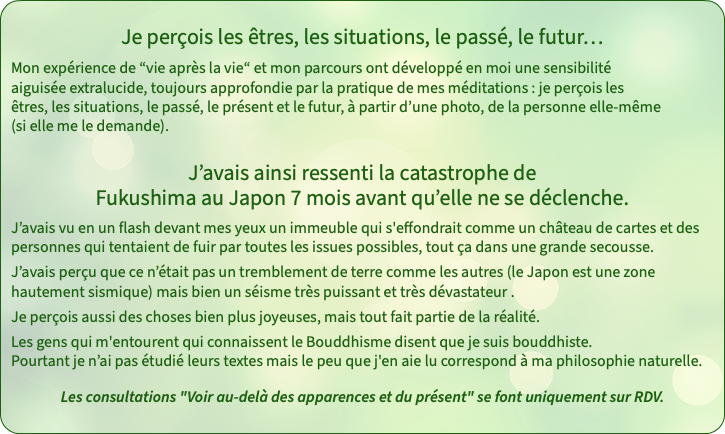 Je perçois les êtres, les situations, le passé, le futur… Mon expérience de “vie après la vie“ et mon parcours ont développé en moi une sensibilité  aiguisée extralucide, toujours approfondie par la pratique de mes méditations : je perçois les êtres, les situations, le passé, le présent et le futur, à partir d’une photo, de la personne elle-même (si elle me le demande). J’avais ainsi ressenti la catastrophe de Fukushima au Japon 7 mois avant qu’elle ne se déclenche. J’avais vu en un flash devant mes yeux un immeuble qui s'effondrait comme un château de cartes et des personnes qui tentaient de fuir par toutes les issues possibles, tout ça dans une grande secousse. J’avais perçu que ce n’était pas un tremblement de terre comme les autres (le Japon est une zone hautement sismique) mais bien un séisme très puissant et très dévastateur . Je perçois aussi des choses bien plus joyeuses, mais tout fait partie de la réalité. Les gens qui m'entourent qui connaissent le Bouddhisme disent que je suis bouddhiste.  Pourtant je n’ai pas étudié leurs textes mais le peu que j'en aie lu correspond à ma philosophie naturelle. Les consultations "Voir au-delà des apparences et du présent" se font uniquement sur RDV.