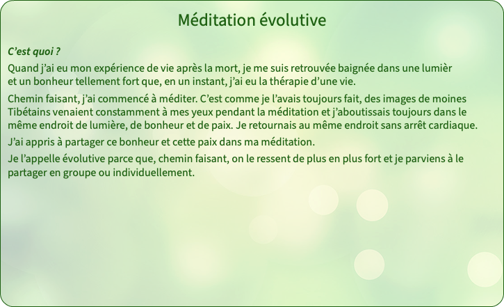 Méditation évolutive C’est quoi ? Quand j’ai eu mon expérience de vie après la mort, je me suis retrouvée baignée dans une lumièr et un bonheur tellement fort que, en un instant, j’ai eu la thérapie d’une vie. Chemin faisant, j’ai commencé à méditer. C’est comme je l’avais toujours fait, des images de moines Tibétains venaient constamment à mes yeux pendant la méditation et j’aboutissais toujours dans le même endroit de lumière, de bonheur et de paix. Je retournais au même endroit sans arrêt cardiaque. J’ai appris à partager ce bonheur et cette paix dans ma méditation. Je l’appelle évolutive parce que, chemin faisant, on le ressent de plus en plus fort et je parviens à le partager en groupe ou individuellement. 