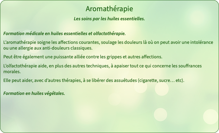 Aromathérapie Les soins par les huiles essentielles. Formation médicale en huiles essentielles et olfactothérapie. L’aromathérapie soigne les affections courantes, soulage les douleurs là où on peut avoir une intolérance ou une allergie aux anti-douleurs classiques. Peut être également une puissante alliée contre les grippes et autres affections. L’olfactothérapie aide, en plus des autres techniques, à apaiser tout ce qui concerne les souffrances morales. Elle peut aider, avec d’autres thérapies, à se libérer des assuétudes (cigarette, sucre… etc).  Formation en huiles végétales. 